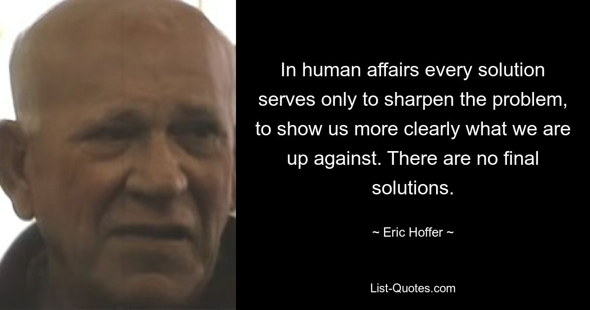 In human affairs every solution serves only to sharpen the problem, to show us more clearly what we are up against. There are no final solutions. — © Eric Hoffer