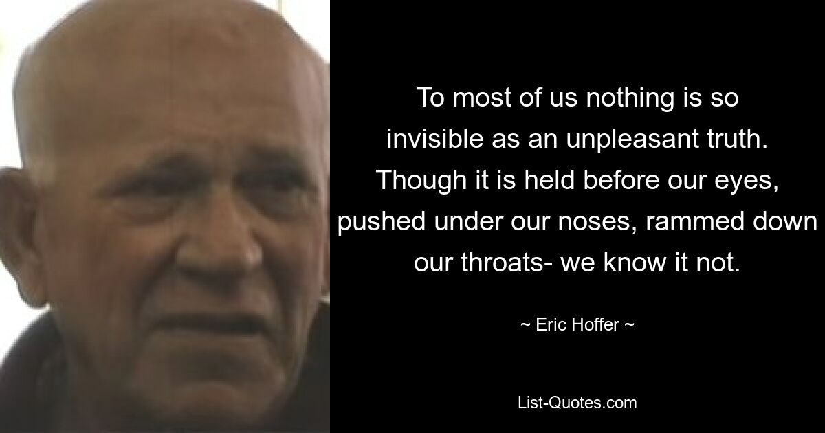 To most of us nothing is so invisible as an unpleasant truth. Though it is held before our eyes, pushed under our noses, rammed down our throats- we know it not. — © Eric Hoffer