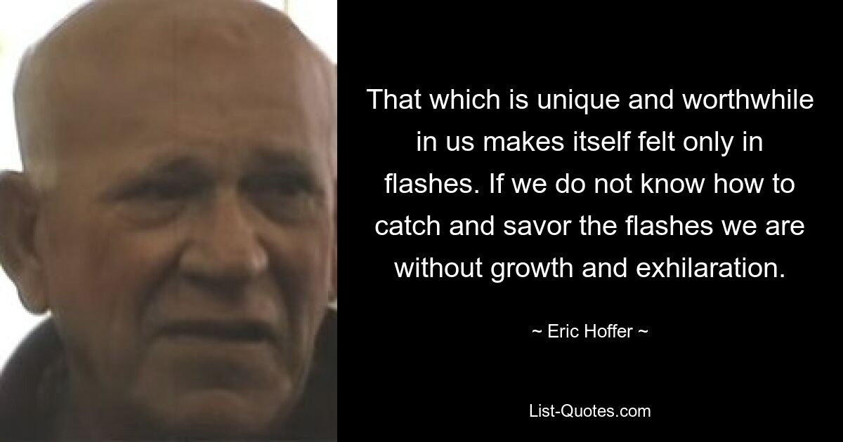 That which is unique and worthwhile in us makes itself felt only in flashes. If we do not know how to catch and savor the flashes we are without growth and exhilaration. — © Eric Hoffer