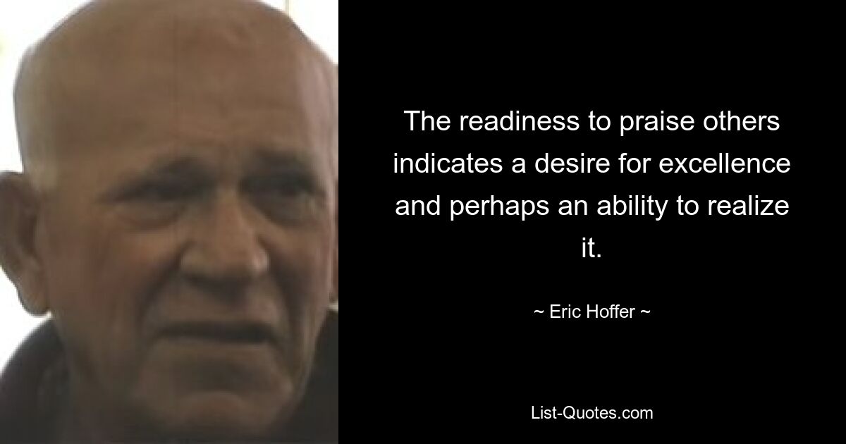 The readiness to praise others indicates a desire for excellence and perhaps an ability to realize it. — © Eric Hoffer