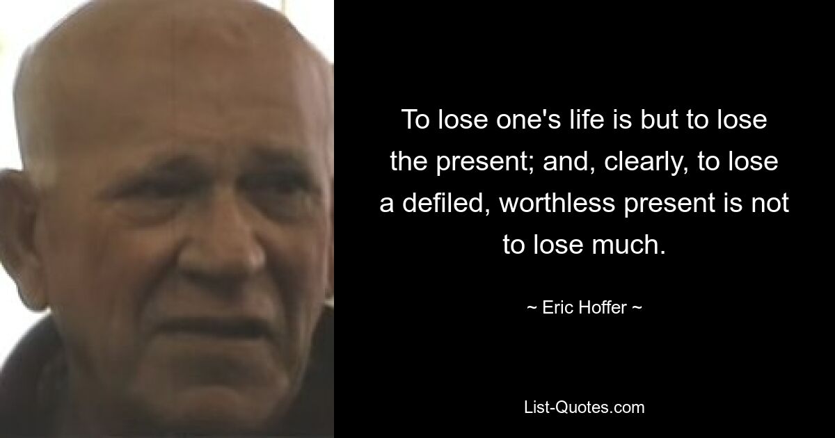 To lose one's life is but to lose the present; and, clearly, to lose a defiled, worthless present is not to lose much. — © Eric Hoffer