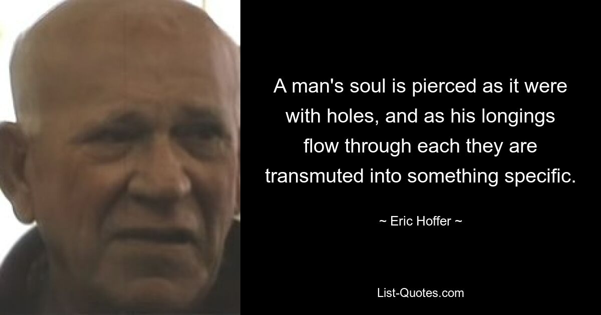 A man's soul is pierced as it were with holes, and as his longings flow through each they are transmuted into something specific. — © Eric Hoffer