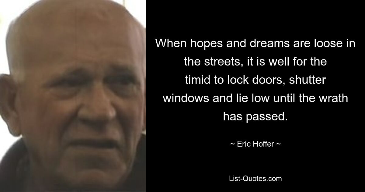 When hopes and dreams are loose in the streets, it is well for the timid to lock doors, shutter windows and lie low until the wrath has passed. — © Eric Hoffer