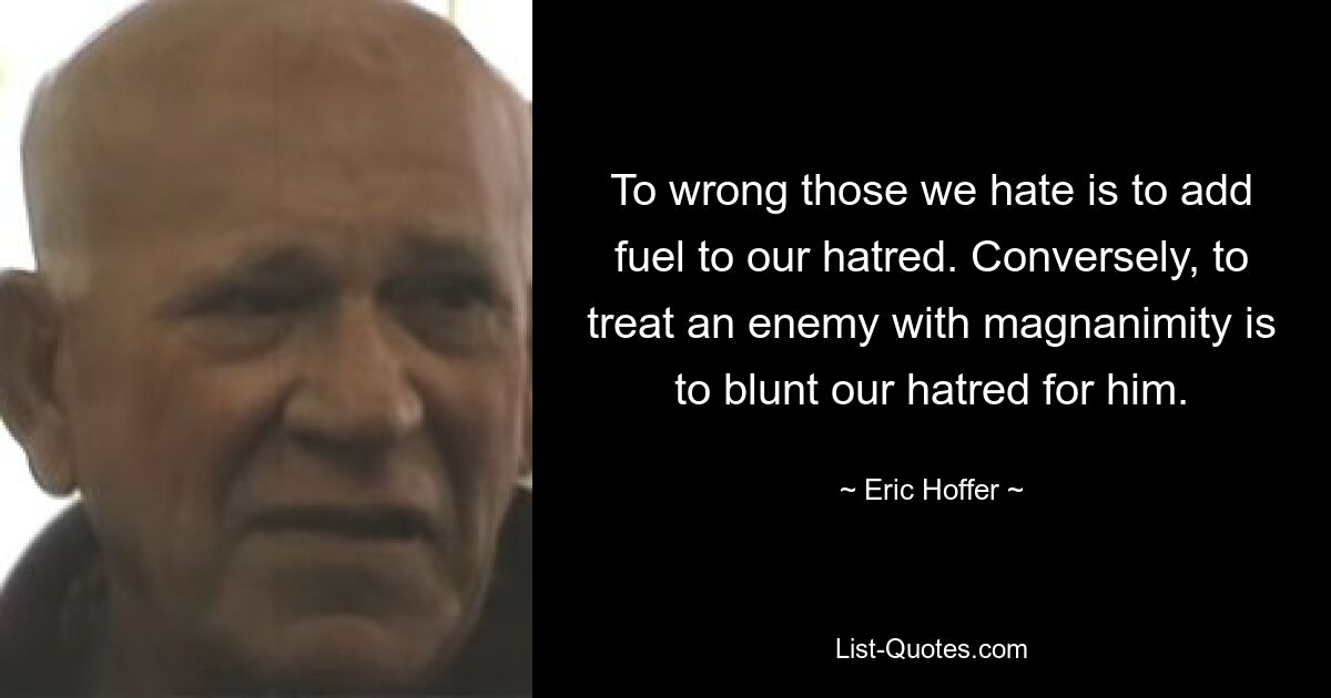 To wrong those we hate is to add fuel to our hatred. Conversely, to treat an enemy with magnanimity is to blunt our hatred for him. — © Eric Hoffer