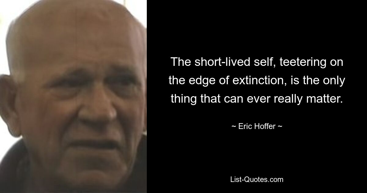 The short-lived self, teetering on the edge of extinction, is the only thing that can ever really matter. — © Eric Hoffer