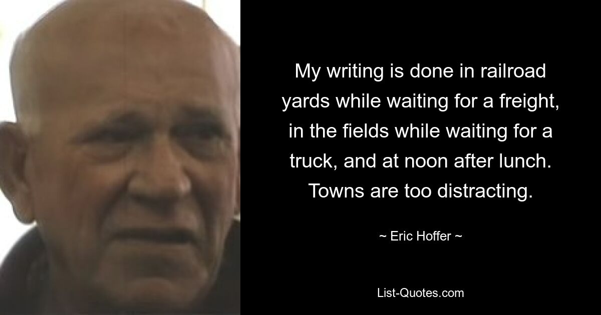 My writing is done in railroad yards while waiting for a freight, in the fields while waiting for a truck, and at noon after lunch. Towns are too distracting. — © Eric Hoffer