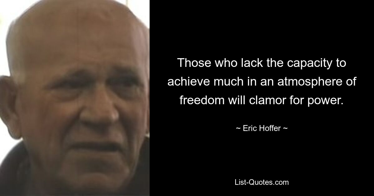 Those who lack the capacity to achieve much in an atmosphere of freedom will clamor for power. — © Eric Hoffer