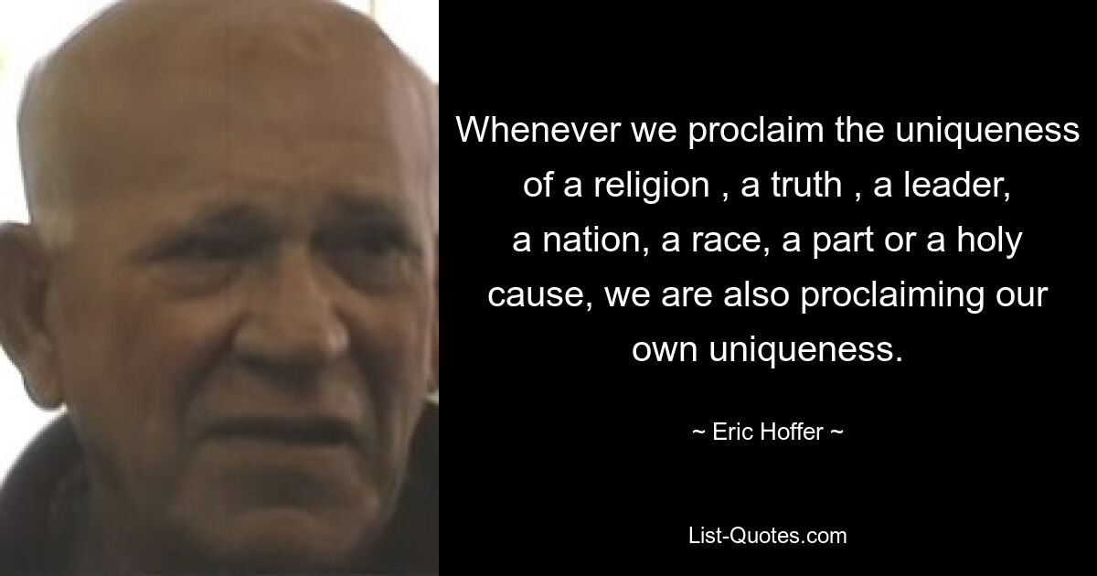 Whenever we proclaim the uniqueness of a religion , a truth , a leader, a nation, a race, a part or a holy cause, we are also proclaiming our own uniqueness. — © Eric Hoffer