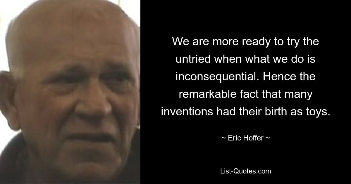 We are more ready to try the untried when what we do is inconsequential. Hence the remarkable fact that many inventions had their birth as toys. — © Eric Hoffer