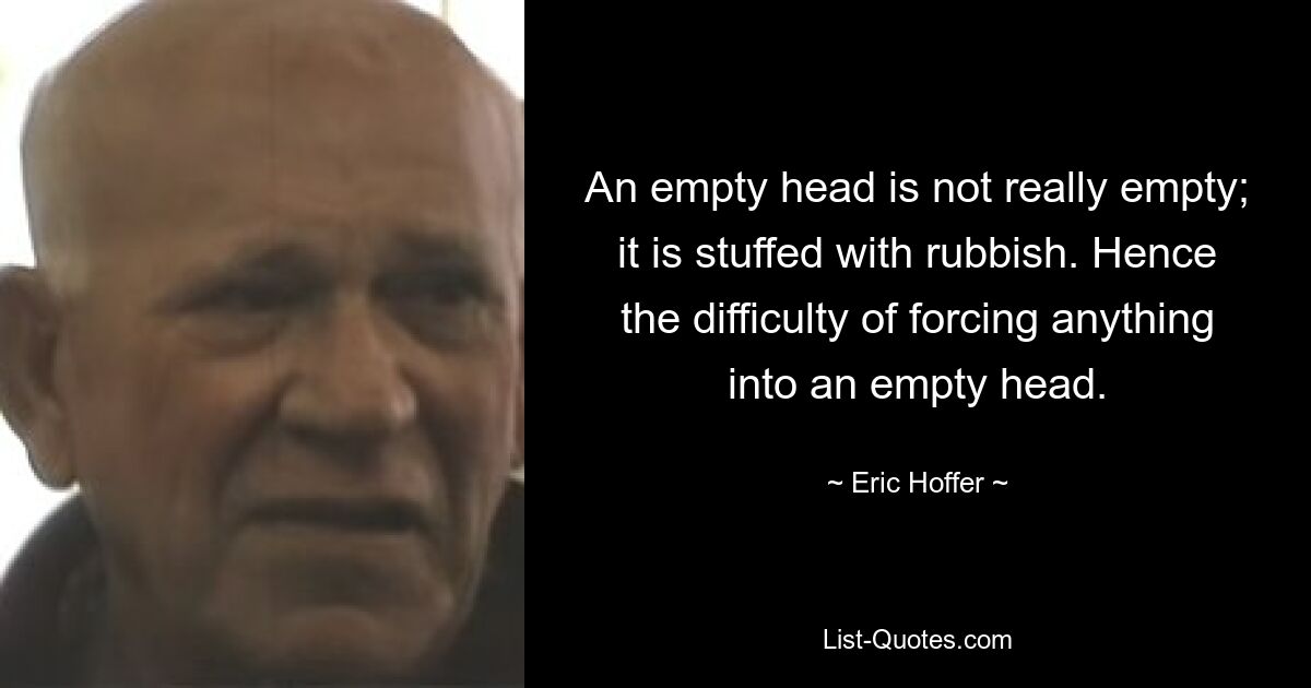 An empty head is not really empty; it is stuffed with rubbish. Hence the difficulty of forcing anything into an empty head. — © Eric Hoffer