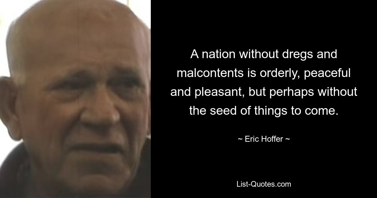 A nation without dregs and malcontents is orderly, peaceful and pleasant, but perhaps without the seed of things to come. — © Eric Hoffer