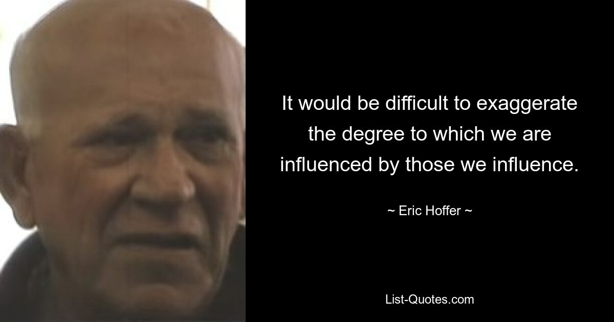 It would be difficult to exaggerate the degree to which we are influenced by those we influence. — © Eric Hoffer