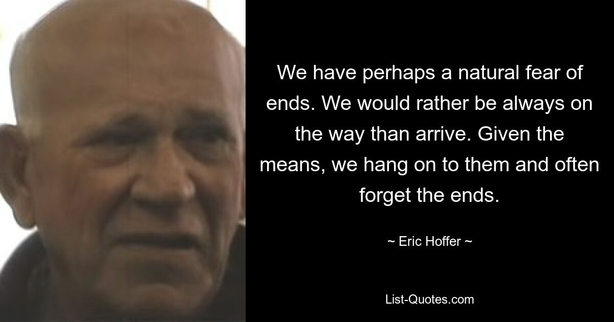 We have perhaps a natural fear of ends. We would rather be always on the way than arrive. Given the means, we hang on to them and often forget the ends. — © Eric Hoffer