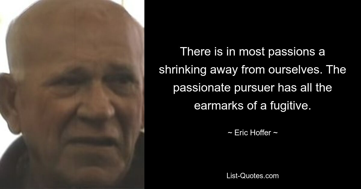 There is in most passions a shrinking away from ourselves. The passionate pursuer has all the earmarks of a fugitive. — © Eric Hoffer