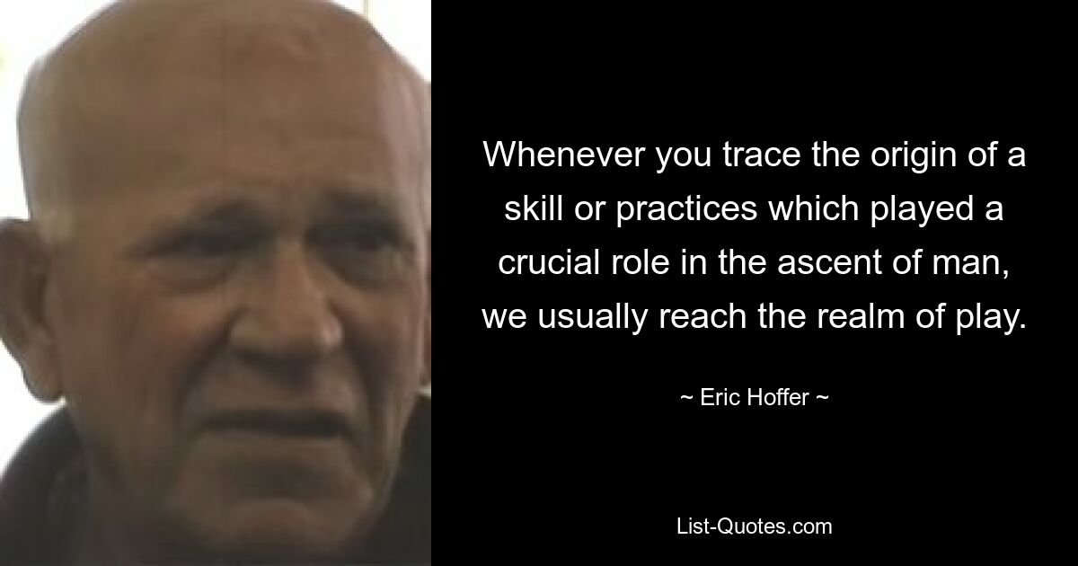 Whenever you trace the origin of a skill or practices which played a crucial role in the ascent of man, we usually reach the realm of play. — © Eric Hoffer