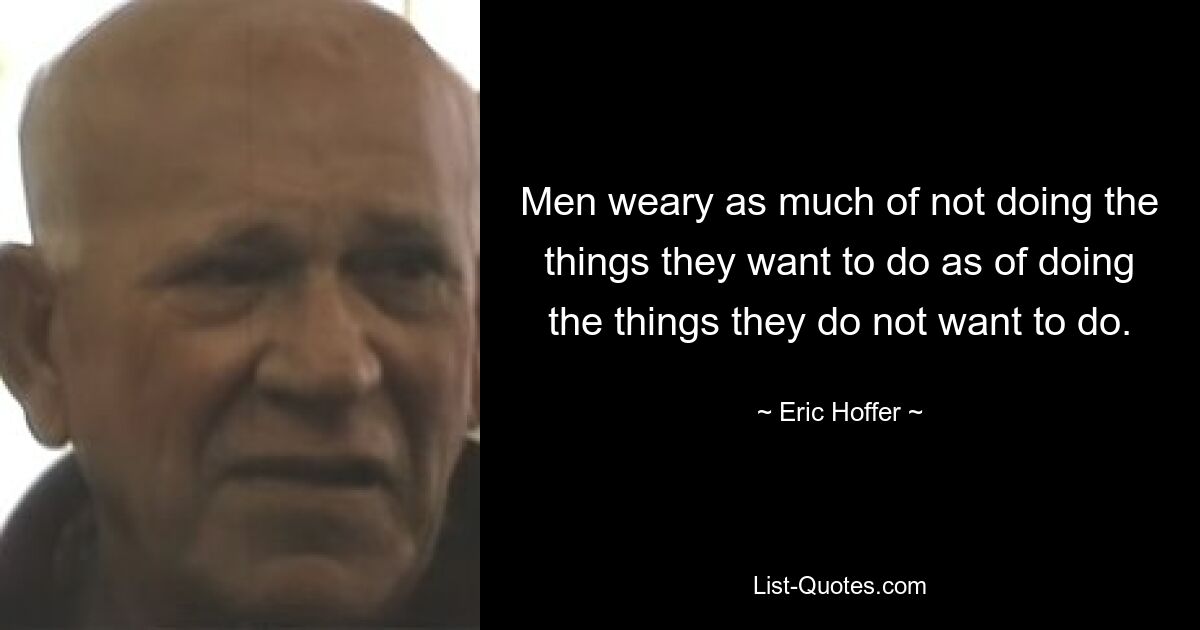 Men weary as much of not doing the things they want to do as of doing the things they do not want to do. — © Eric Hoffer