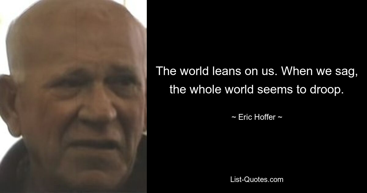 The world leans on us. When we sag, the whole world seems to droop. — © Eric Hoffer