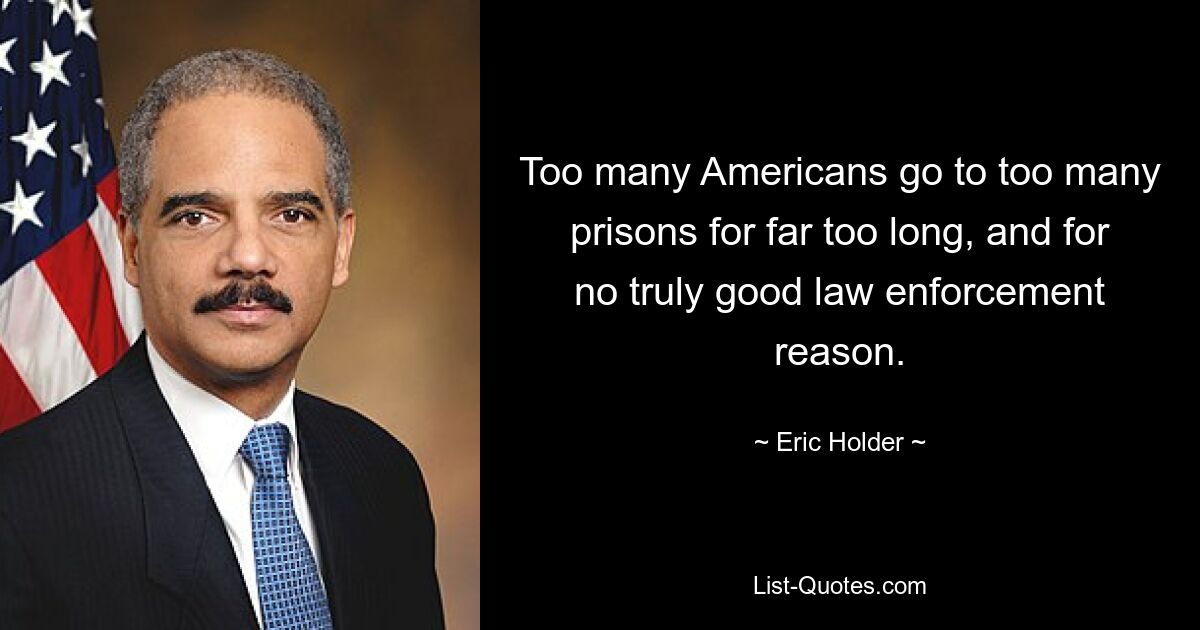 Too many Americans go to too many prisons for far too long, and for no truly good law enforcement reason. — © Eric Holder