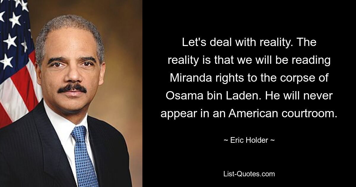 Let's deal with reality. The reality is that we will be reading Miranda rights to the corpse of Osama bin Laden. He will never appear in an American courtroom. — © Eric Holder