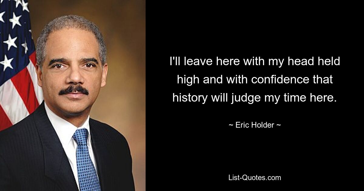 I'll leave here with my head held high and with confidence that history will judge my time here. — © Eric Holder