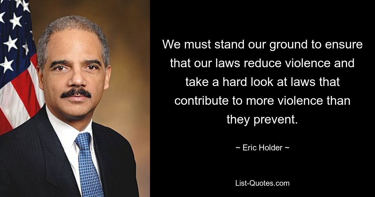 We must stand our ground to ensure that our laws reduce violence and take a hard look at laws that contribute to more violence than they prevent. — © Eric Holder