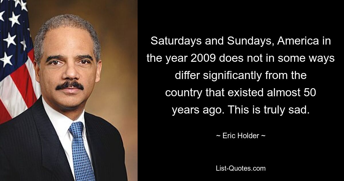 Saturdays and Sundays, America in the year 2009 does not in some ways differ significantly from the country that existed almost 50 years ago. This is truly sad. — © Eric Holder