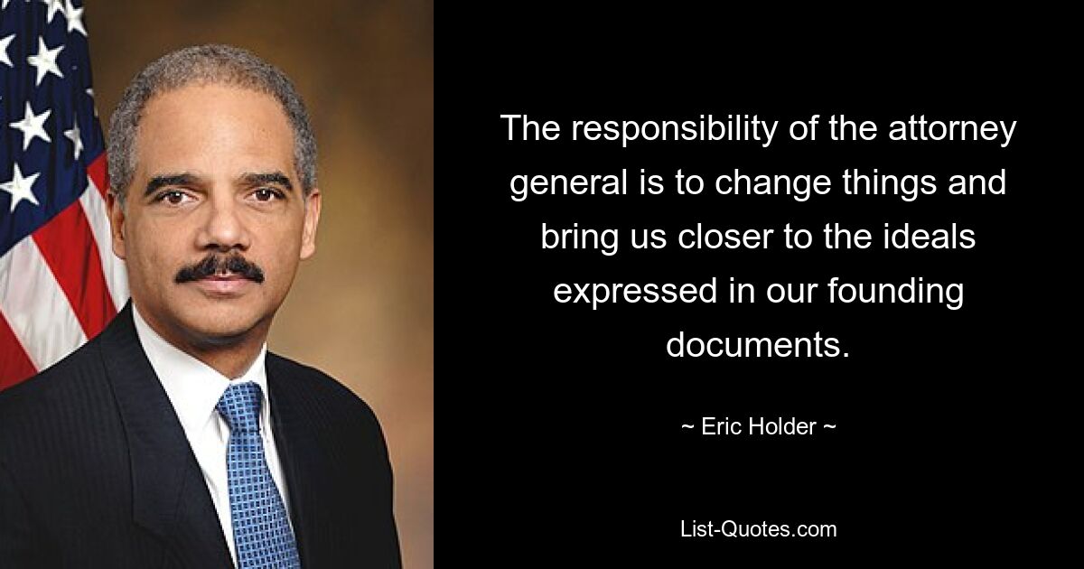 The responsibility of the attorney general is to change things and bring us closer to the ideals expressed in our founding documents. — © Eric Holder