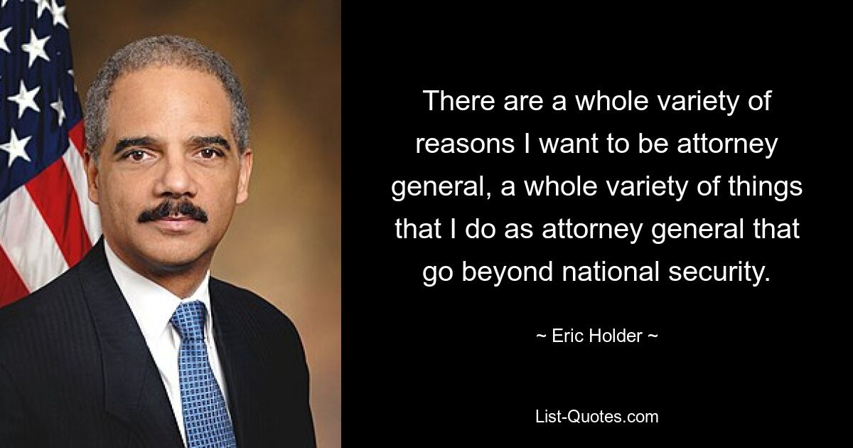 There are a whole variety of reasons I want to be attorney general, a whole variety of things that I do as attorney general that go beyond national security. — © Eric Holder