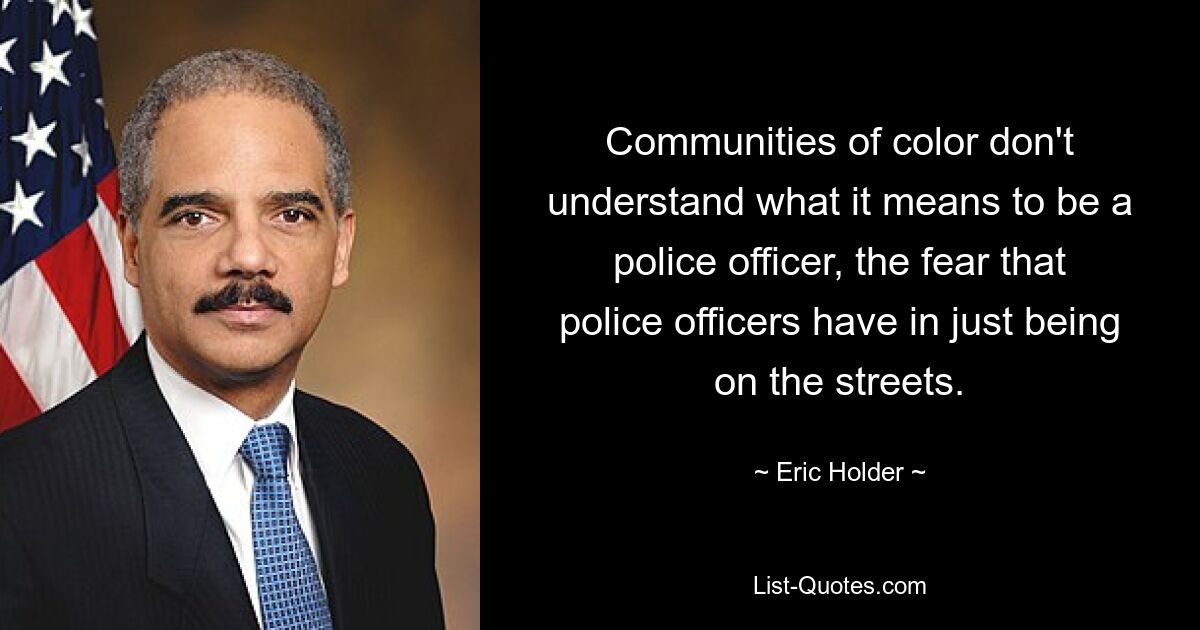 Communities of color don't understand what it means to be a police officer, the fear that police officers have in just being on the streets. — © Eric Holder