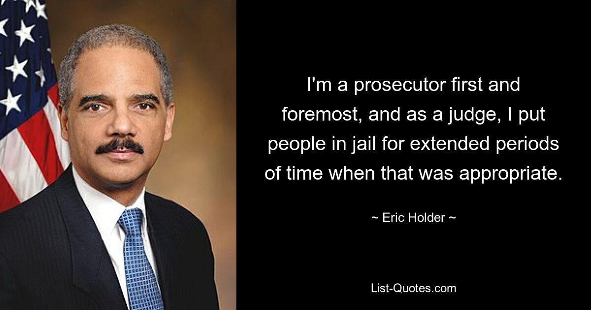 I'm a prosecutor first and foremost, and as a judge, I put people in jail for extended periods of time when that was appropriate. — © Eric Holder