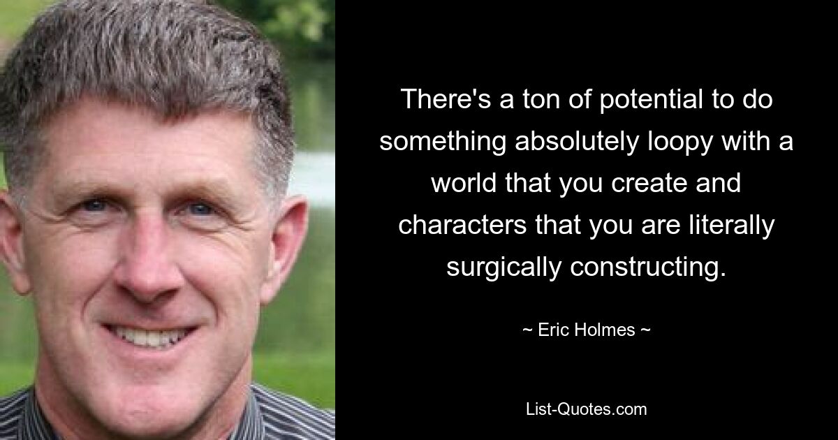 There's a ton of potential to do something absolutely loopy with a world that you create and characters that you are literally surgically constructing. — © Eric Holmes