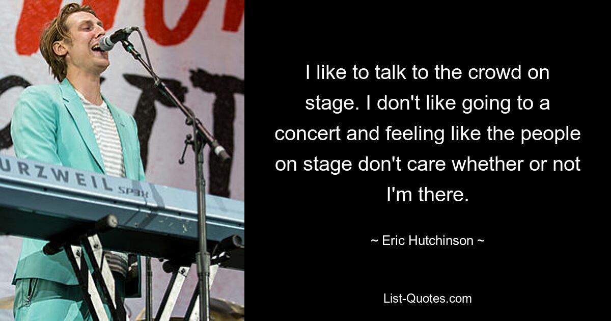 I like to talk to the crowd on stage. I don't like going to a concert and feeling like the people on stage don't care whether or not I'm there. — © Eric Hutchinson