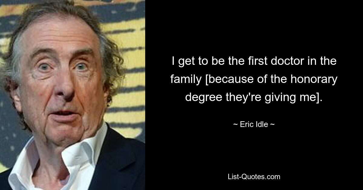 I get to be the first doctor in the family [because of the honorary degree they're giving me]. — © Eric Idle