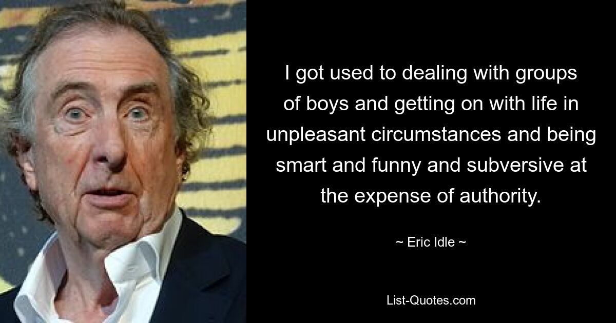 I got used to dealing with groups of boys and getting on with life in unpleasant circumstances and being smart and funny and subversive at the expense of authority. — © Eric Idle