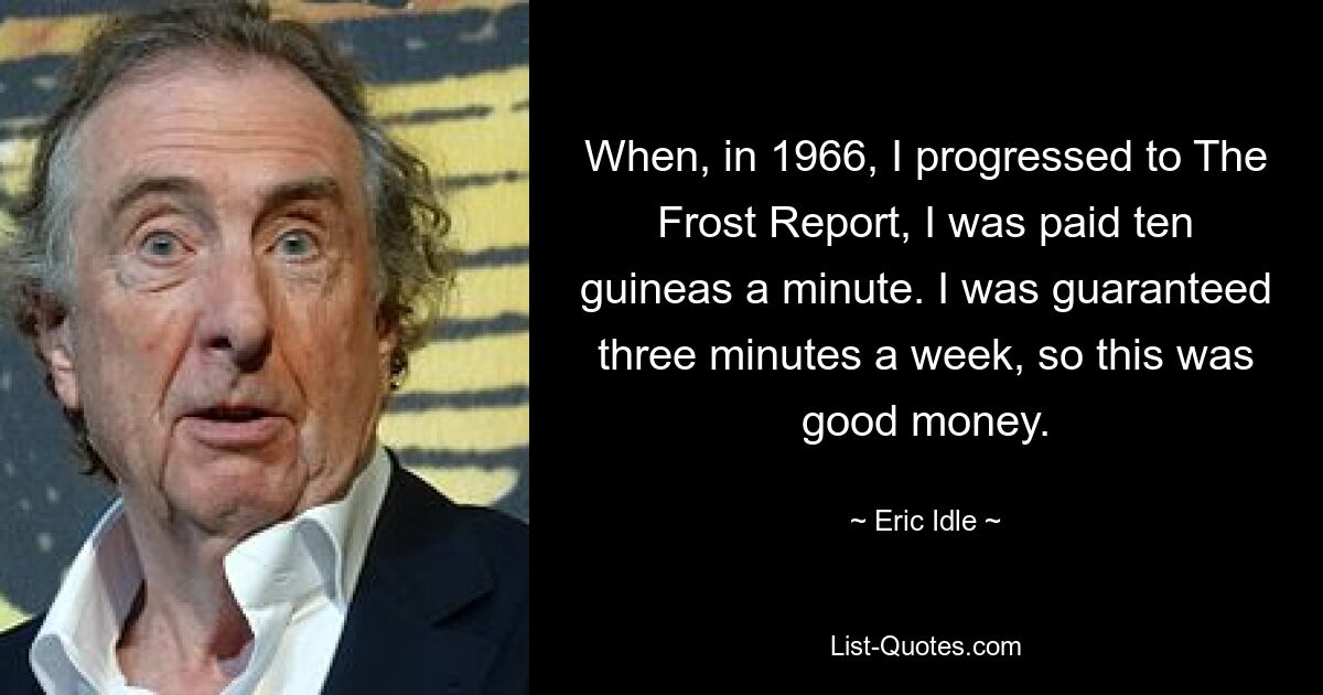 When, in 1966, I progressed to The Frost Report, I was paid ten guineas a minute. I was guaranteed three minutes a week, so this was good money. — © Eric Idle