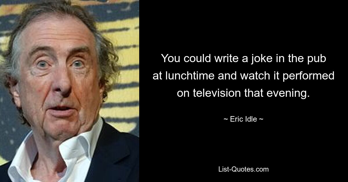 You could write a joke in the pub at lunchtime and watch it performed on television that evening. — © Eric Idle