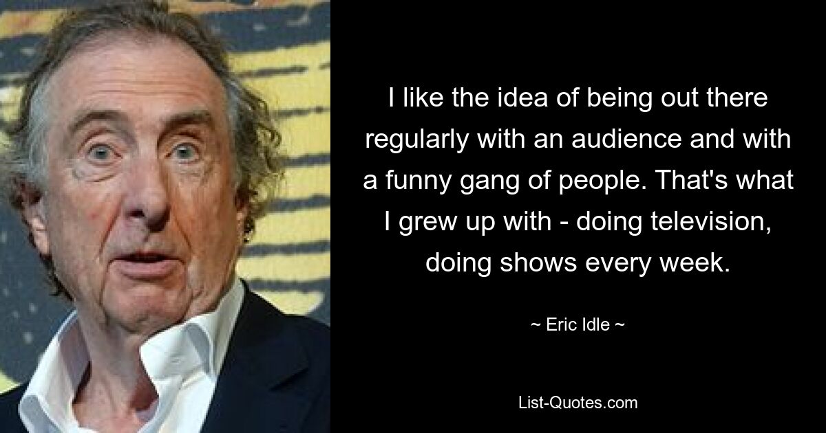 I like the idea of being out there regularly with an audience and with a funny gang of people. That's what I grew up with - doing television, doing shows every week. — © Eric Idle