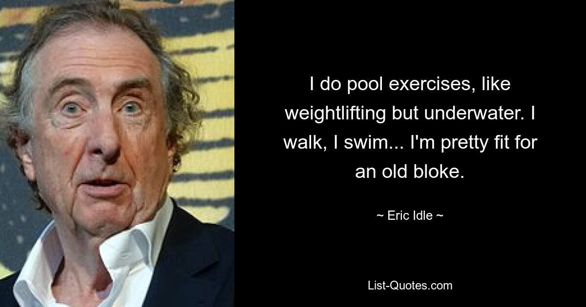 I do pool exercises, like weightlifting but underwater. I walk, I swim... I'm pretty fit for an old bloke. — © Eric Idle