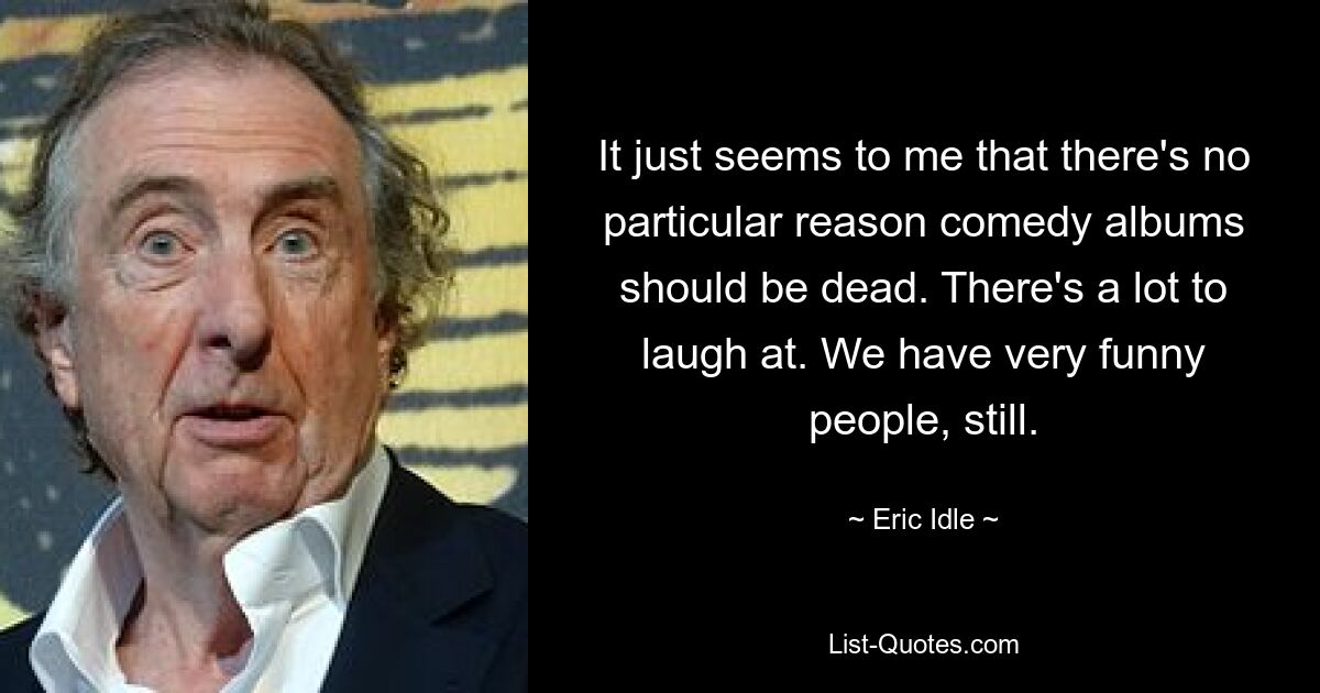 It just seems to me that there's no particular reason comedy albums should be dead. There's a lot to laugh at. We have very funny people, still. — © Eric Idle