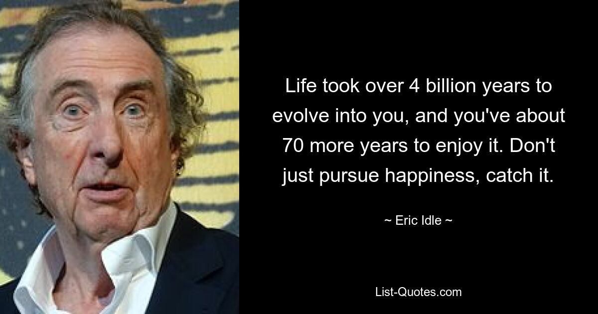 Life took over 4 billion years to evolve into you, and you've about 70 more years to enjoy it. Don't just pursue happiness, catch it. — © Eric Idle