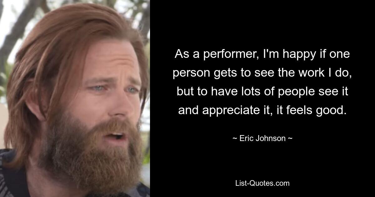 As a performer, I'm happy if one person gets to see the work I do, but to have lots of people see it and appreciate it, it feels good. — © Eric Johnson