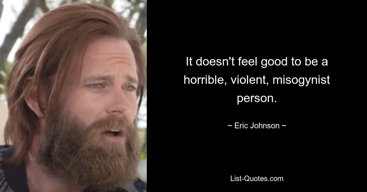 It doesn't feel good to be a horrible, violent, misogynist person. — © Eric Johnson