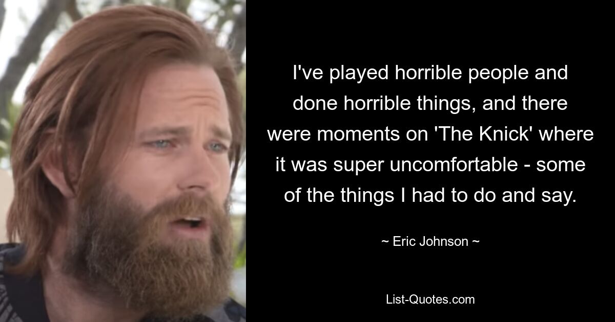 I've played horrible people and done horrible things, and there were moments on 'The Knick' where it was super uncomfortable - some of the things I had to do and say. — © Eric Johnson