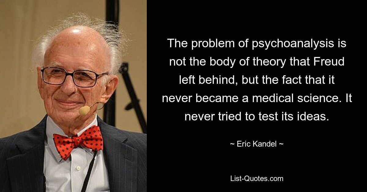 The problem of psychoanalysis is not the body of theory that Freud left behind, but the fact that it never became a medical science. It never tried to test its ideas. — © Eric Kandel