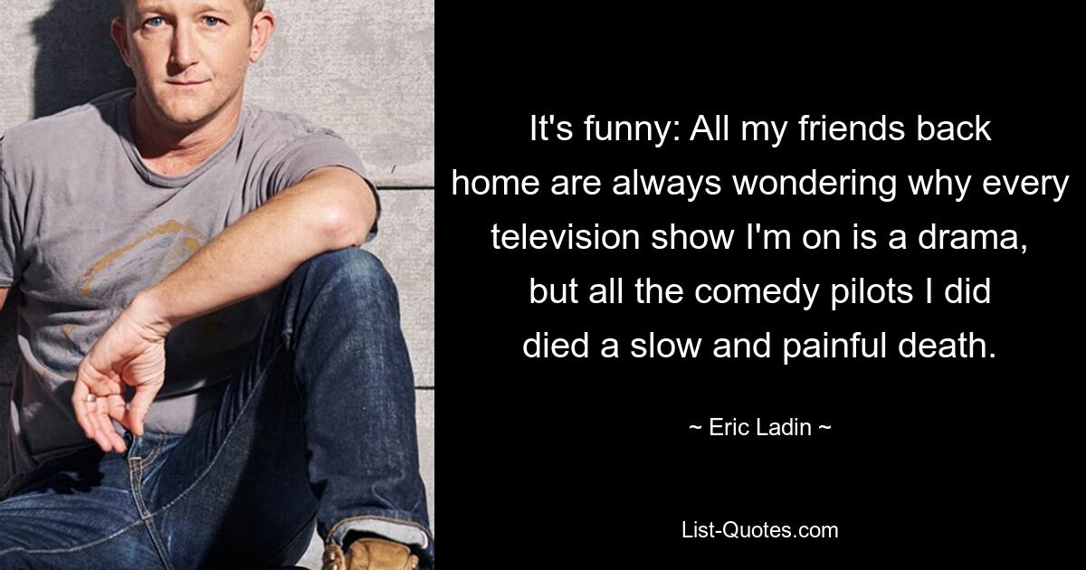 It's funny: All my friends back home are always wondering why every television show I'm on is a drama, but all the comedy pilots I did died a slow and painful death. — © Eric Ladin