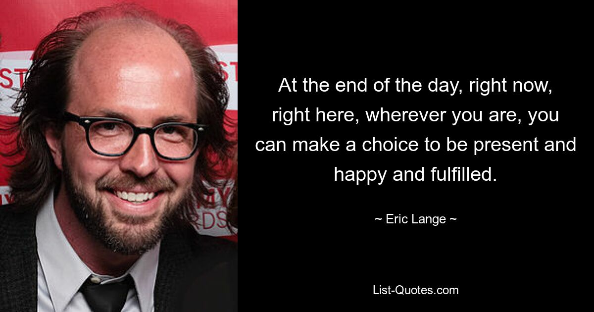 At the end of the day, right now, right here, wherever you are, you can make a choice to be present and happy and fulfilled. — © Eric Lange