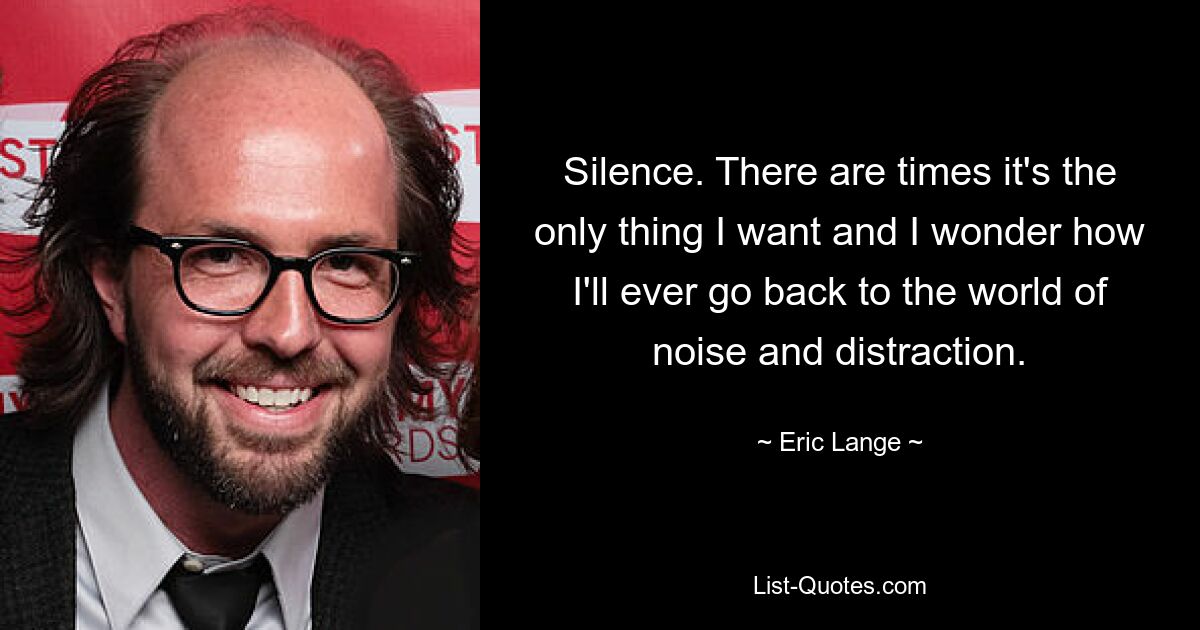 Silence. There are times it's the only thing I want and I wonder how I'll ever go back to the world of noise and distraction. — © Eric Lange