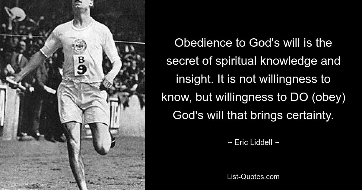 Obedience to God's will is the secret of spiritual knowledge and insight. It is not willingness to know, but willingness to DO (obey) God's will that brings certainty. — © Eric Liddell