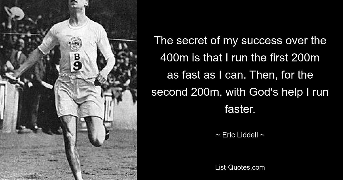 The secret of my success over the 400m is that I run the first 200m as fast as I can. Then, for the second 200m, with God's help I run faster. — © Eric Liddell