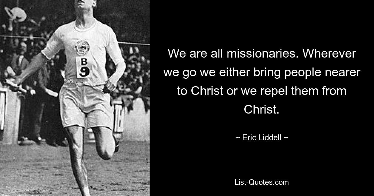 We are all missionaries. Wherever we go we either bring people nearer to Christ or we repel them from Christ. — © Eric Liddell